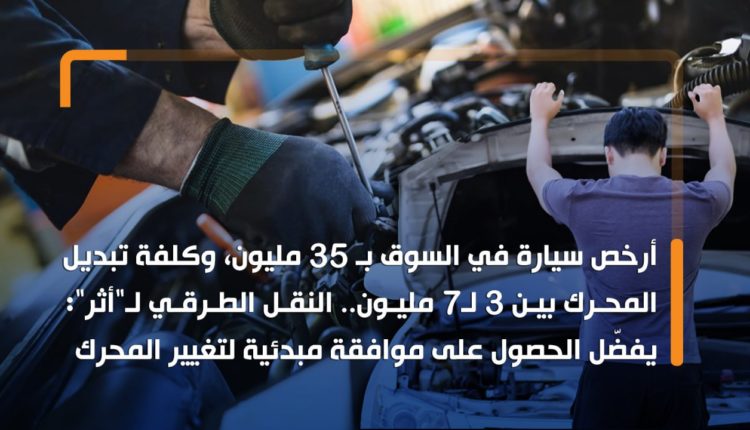 أرخص سيارة في السوق بـ 35 مليون، وكلفة تبديل المحرك بين 3 لـ7 مليون.. النقل الطرقي لـ"أثر": يفضّل الحصول على موافقة مبدئية لتغيير المحرك